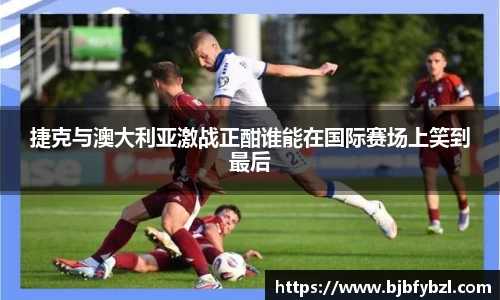 捷克与澳大利亚激战正酣谁能在国际赛场上笑到最后